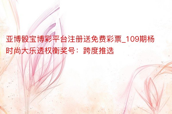亚博骰宝博彩平台注册送免费彩票_109期杨时尚大乐透权衡奖号：跨度推选