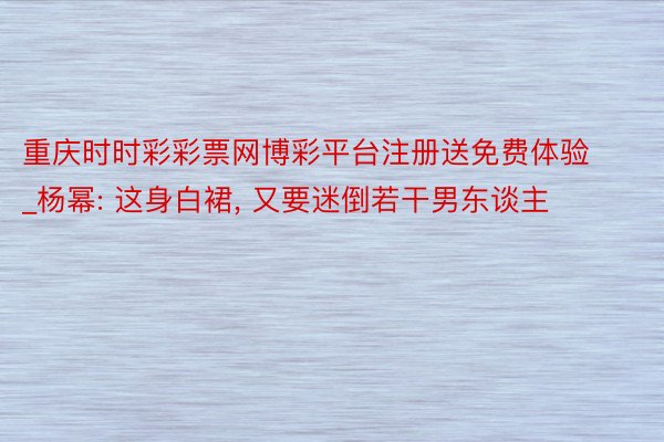 重庆时时彩彩票网博彩平台注册送免费体验_杨幂: 这身白裙， 又要迷倒若干男东谈主