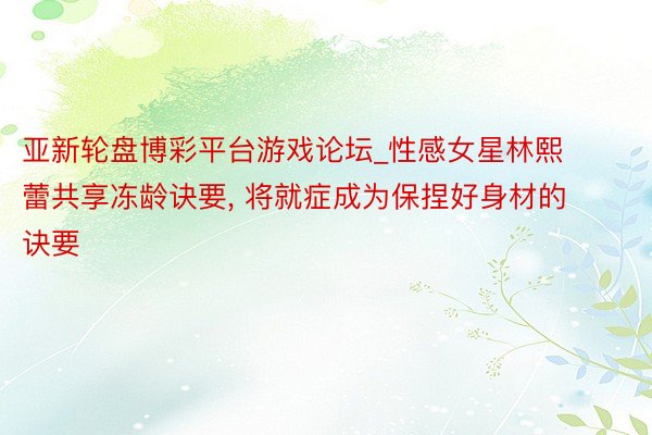 亚新轮盘博彩平台游戏论坛_性感女星林熙蕾共享冻龄诀要， 将就症成为保捏好身材的诀要