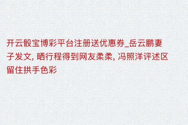 开云骰宝博彩平台注册送优惠券_岳云鹏妻子发文， 晒行程得到网友柔柔， 冯照洋评述区留住拱手色彩
