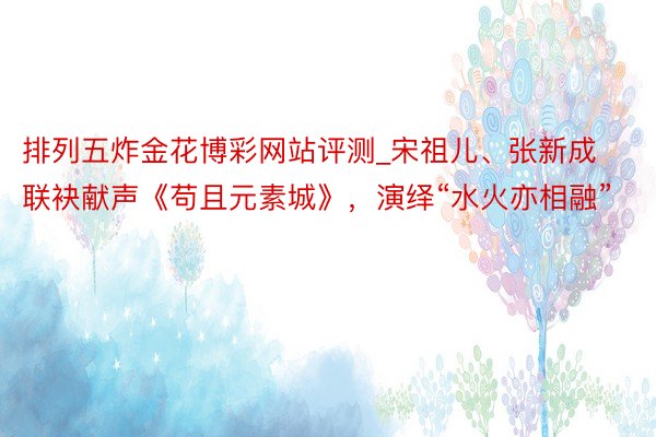 排列五炸金花博彩网站评测_宋祖儿、张新成联袂献声《苟且元素城》，演绎“水火亦相融”