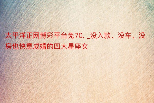 太平洋正网博彩平台免70. _没入款、没车、没房也快意成婚的四大星座女