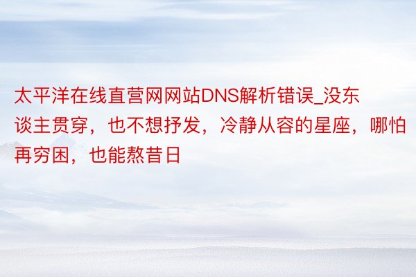 太平洋在线直营网网站DNS解析错误_没东谈主贯穿，也不想抒发，冷静从容的星座，哪怕再穷困，也能熬昔日