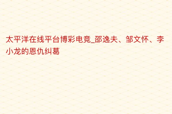 太平洋在线平台博彩电竞_邵逸夫、邹文怀、李小龙的恩仇纠葛