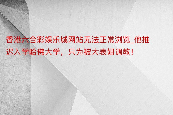 香港六合彩娱乐城网站无法正常浏览_他推迟入学哈佛大学，只为被大表姐调教！