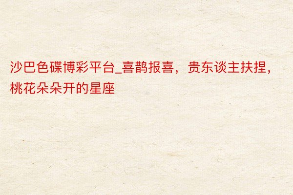 沙巴色碟博彩平台_喜鹊报喜，贵东谈主扶捏，桃花朵朵开的星座