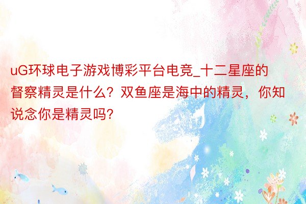 uG环球电子游戏博彩平台电竞_十二星座的督察精灵是什么？双鱼座是海中的精灵，你知说念你是精灵吗？