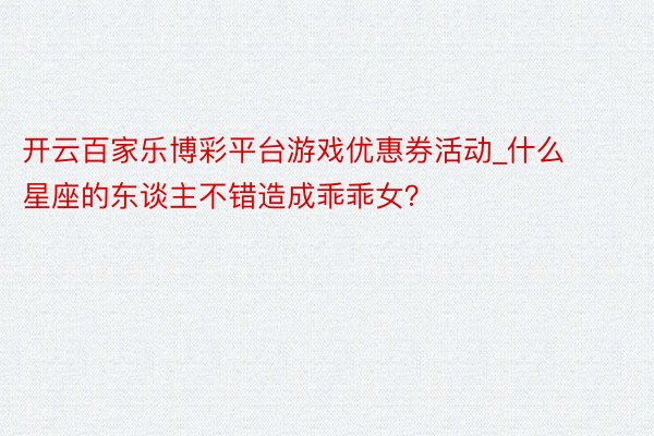 开云百家乐博彩平台游戏优惠券活动_什么星座的东谈主不错造成乖乖女？