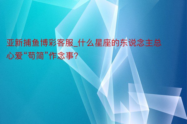 亚新捕鱼博彩客服_什么星座的东说念主总心爱“苟简”作念事？
