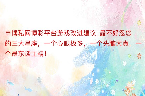 申博私网博彩平台游戏改进建议_最不好忽悠的三大星座，一个心眼极多，一个头脑天真，一个最东谈主精！