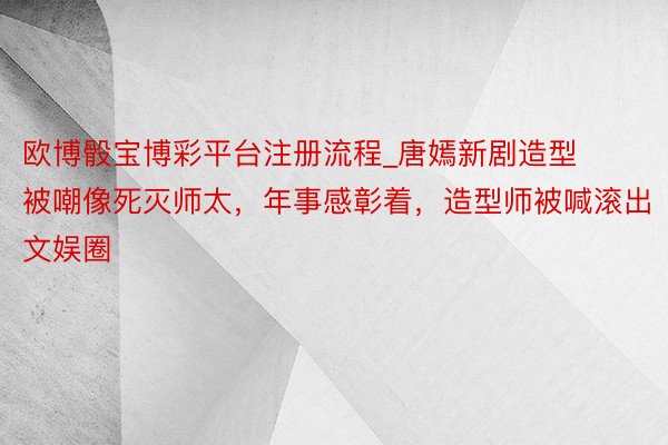 欧博骰宝博彩平台注册流程_唐嫣新剧造型被嘲像死灭师太，年事感彰着，造型师被喊滚出文娱圈