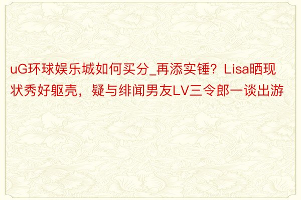 uG环球娱乐城如何买分_再添实锤？Lisa晒现状秀好躯壳，疑与绯闻男友LV三令郎一谈出游