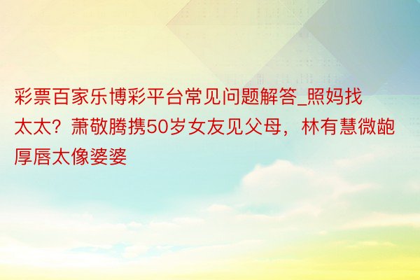 彩票百家乐博彩平台常见问题解答_照妈找太太？萧敬腾携50岁女友见父母，林有慧微龅厚唇太像婆婆