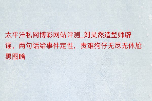 太平洋私网博彩网站评测_刘昊然造型师辟谣，两句话给事件定性，责难狗仔无尽无休尬黑图啥
