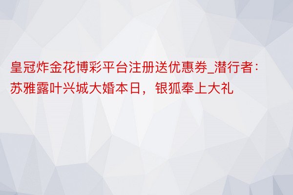 皇冠炸金花博彩平台注册送优惠券_潜行者：苏雅露叶兴城大婚本日，银狐奉上大礼