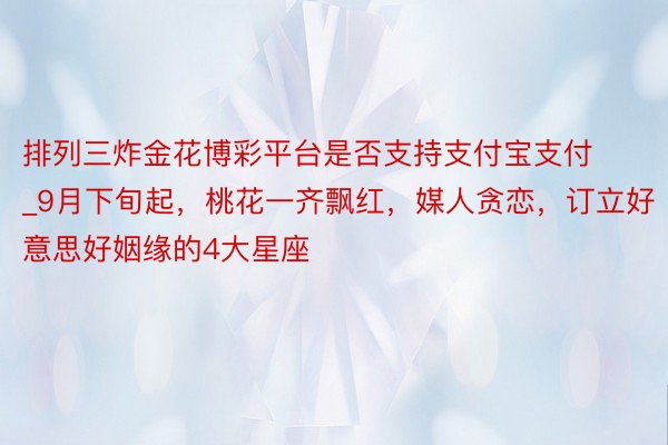 排列三炸金花博彩平台是否支持支付宝支付_9月下旬起，桃花一齐飘红，媒人贪恋，订立好意思好姻缘的4大星座