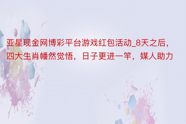 亚星现金网博彩平台游戏红包活动_8天之后，四大生肖幡然觉悟，日子更进一竿，媒人助力
