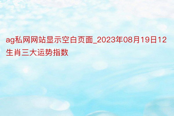 ag私网网站显示空白页面_2023年08月19日12生肖三大运势指数