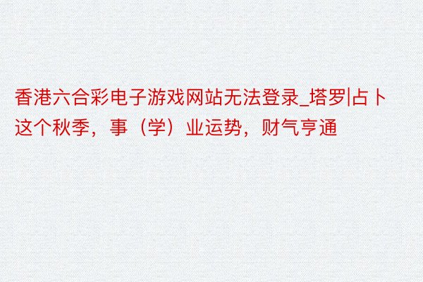 香港六合彩电子游戏网站无法登录_塔罗|占卜这个秋季，事（学）业运势，财气亨通
