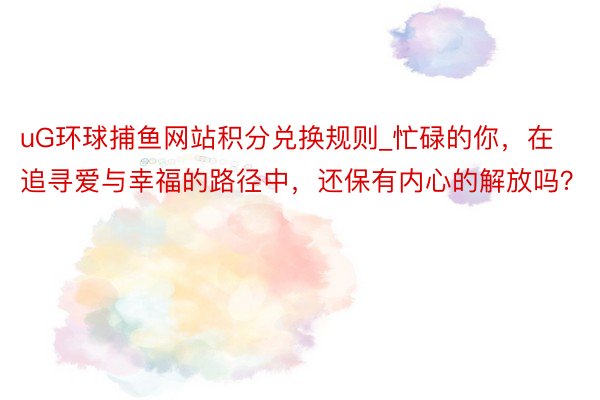uG环球捕鱼网站积分兑换规则_忙碌的你，在追寻爱与幸福的路径中，还保有内心的解放吗？