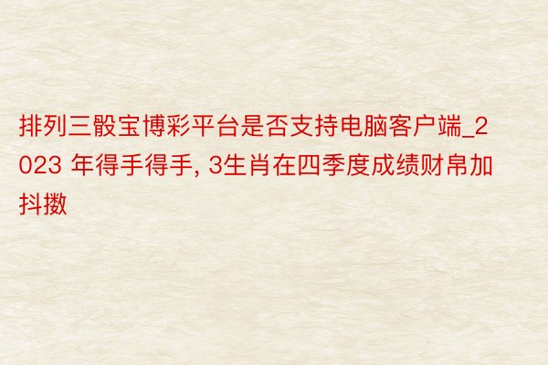 排列三骰宝博彩平台是否支持电脑客户端_2023 年得手得手， 3生肖在四季度成绩财帛加抖擞