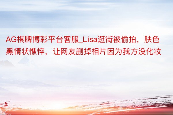 AG棋牌博彩平台客服_Lisa逛街被偷拍，肤色黑情状憔悴，让网友删掉相片因为我方没化妆