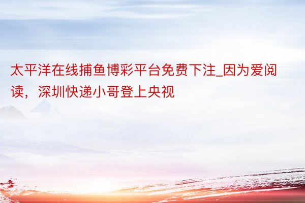 太平洋在线捕鱼博彩平台免费下注_因为爱阅读，深圳快递小哥登上央视