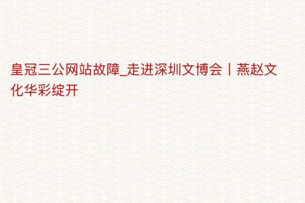 皇冠三公网站故障_走进深圳文博会丨燕赵文化华彩绽开