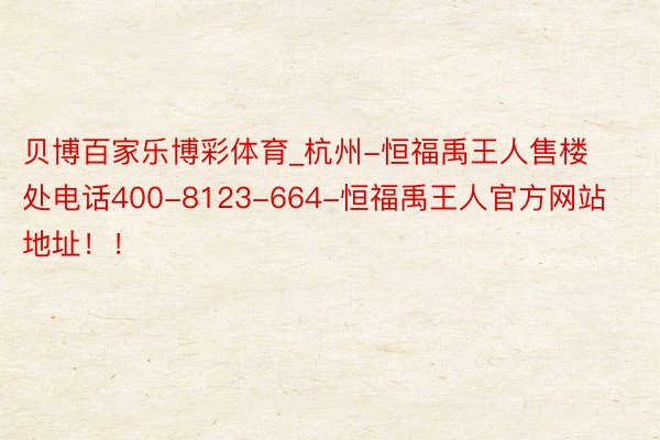 贝博百家乐博彩体育_杭州-恒福禹王人售楼处电话400-8123-664-恒福禹王人官方网站地址！！