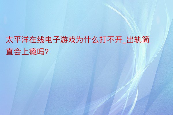 太平洋在线电子游戏为什么打不开_出轨简直会上瘾吗？