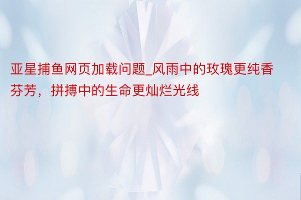 亚星捕鱼网页加载问题_风雨中的玫瑰更纯香芬芳，拼搏中的生命更灿烂光线