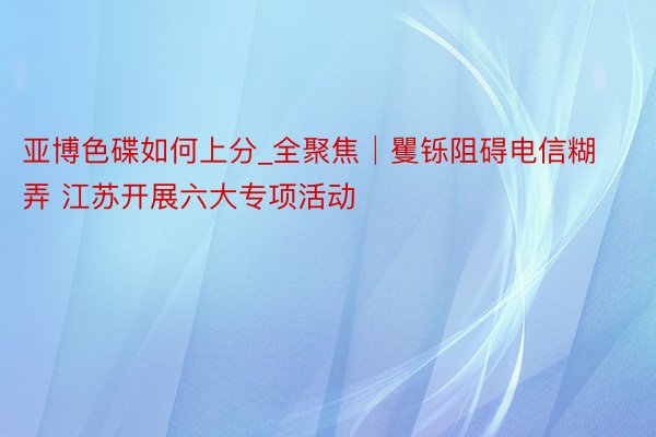 亚博色碟如何上分_全聚焦│矍铄阻碍电信糊弄 江苏开展六大专项活动