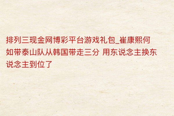 排列三现金网博彩平台游戏礼包_崔康熙何如带泰山队从韩国带走三分 用东说念主换东说念主到位了