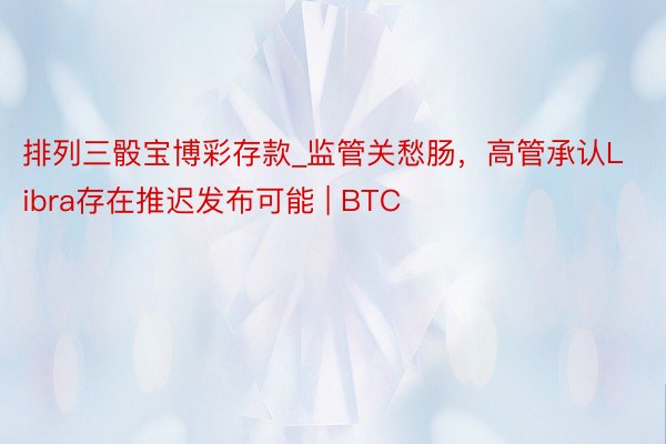 排列三骰宝博彩存款_监管关愁肠，高管承认Libra存在推迟发布可能 | BTC