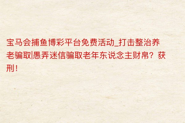 宝马会捕鱼博彩平台免费活动_打击整治养老骗取|愚弄迷信骗取老年东说念主财帛？获刑！