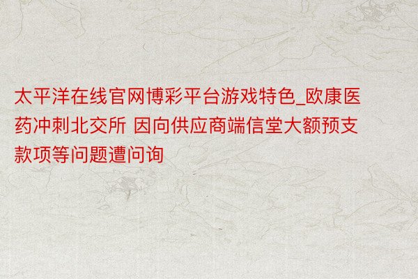 太平洋在线官网博彩平台游戏特色_欧康医药冲刺北交所 因向供应商端信堂大额预支款项等问题遭问询