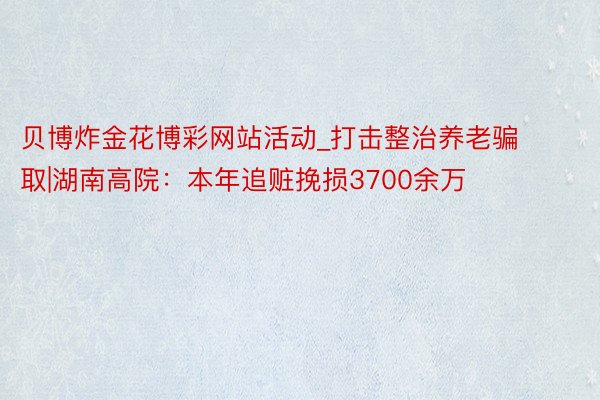 贝博炸金花博彩网站活动_打击整治养老骗取|湖南高院：本年追赃挽损3700余万