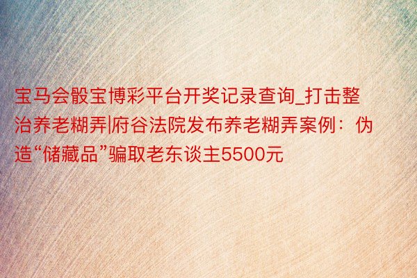 宝马会骰宝博彩平台开奖记录查询_打击整治养老糊弄|府谷法院发布养老糊弄案例：伪造“储藏品”骗取老东谈主5500元