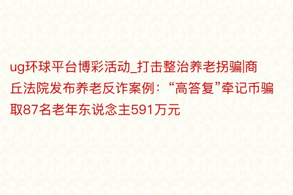 ug环球平台博彩活动_打击整治养老拐骗|商丘法院发布养老反诈案例：“高答复”牵记币骗取87名老年东说念主591万元
