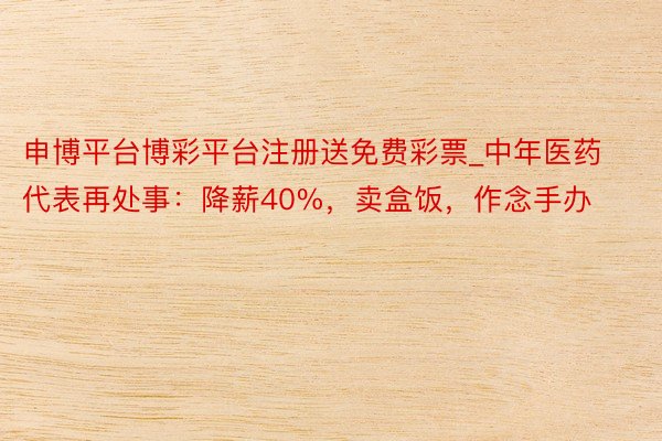 申博平台博彩平台注册送免费彩票_中年医药代表再处事：降薪40%，卖盒饭，作念手办