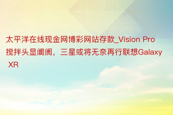 太平洋在线现金网博彩网站存款_Vision Pro搅拌头显阛阓，三星或将无奈再行联想Galaxy XR