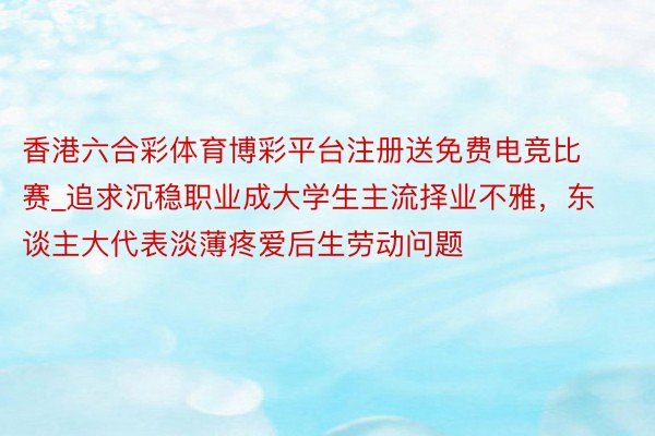 香港六合彩体育博彩平台注册送免费电竞比赛_追求沉稳职业成大学生主流择业不雅，东谈主大代表淡薄疼爱后生劳动问题