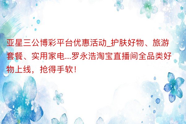 亚星三公博彩平台优惠活动_护肤好物、旅游套餐、实用家电...罗永浩淘宝直播间全品类好物上线，抢得手软！