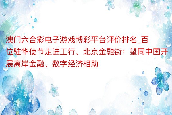 澳门六合彩电子游戏博彩平台评价排名_百位驻华使节走进工行、北京金融街：望同中国开展离岸金融、数字经济相助